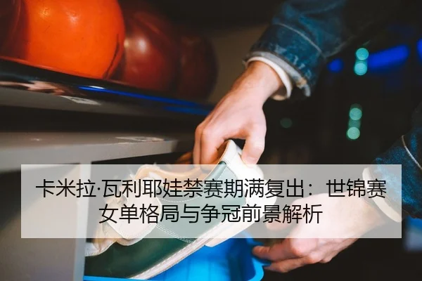 卡米拉·瓦利耶娃禁赛期满复出：世锦赛女单格局与争冠前景解析